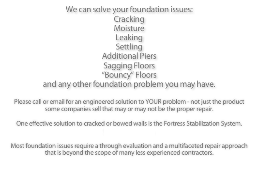 We can solve your foundation issues:
Cracking
Moisture
Leaking
Settling
Additional Piers
Sagging Floors
“Bouncy” Floors
and any other foundation problem you may have.

Please call or email for an engineered solution to YOUR problem - not just the product some companies sell that may or may not be the proper repair.

One effective solution to cracked or bowed walls is the Fortress Stabilization System.
Click for more info.

Most foundation issues require a through evaluation and a multifaceted repair approach that is beyond the scope of many less experienced contractors. 

