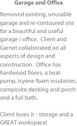 Garage and Office
Removed existing, unusable garage and re-contoured site for a beautiful and useful garage / office.  Client and Garnet collaborated on all aspects of design and construction.  Office has hardwood floors, a heat pump, icyene foam insulation, composite decking and porch and a full bath.

Client loves it - storage and a GREAT workspace!